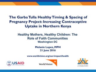Sub-
awardee
logo here
Melanie Lopez, MPH
21 June 2016
www.worldvision.org/our-impact/health
The GarbaTulla HealthyTiming & Spacing of
Pregnancy Project: Increasing Contraceptive
Uptake in Northern Kenya
Healthy Mothers, Healthy Children: The
Role of Faith Communities
Washington DC
 