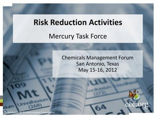 Risk Reduction Activities
                                   Mercury Task Force

                                           Chemicals Management Forum
                                                San Antonio, Texas
                                                 May 15-16, 2012




Commission for Environmental Cooperation
 
