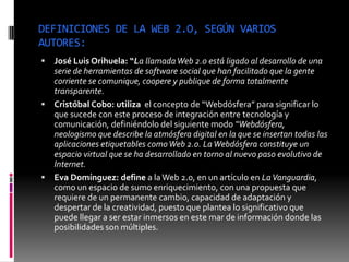 DEFINICIONES DE LA WEB 2.O, SEGÚN VARIOS
AUTORES:
 José Luis Orihuela: “La llamadaWeb 2.0 está ligado al desarrollo de una
serie de herramientas de software social que han facilitado que la gente
corriente se comunique, coopere y publique de forma totalmente
transparente.
 Cristóbal Cobo: utiliza el concepto de “Webdósfera” para significar lo
que sucede con este proceso de integración entre tecnología y
comunicación, definiéndolo del siguiente modo “Webdósfera,
neologismo que describe la atmósfera digital en la que se insertan todas las
aplicaciones etiquetables comoWeb 2.0. LaWebdósfera constituye un
espacio virtual que se ha desarrollado en torno al nuevo paso evolutivo de
Internet.
 Eva Domínguez: define a laWeb 2.0, en un artículo en LaVanguardia,
como un espacio de sumo enriquecimiento, con una propuesta que
requiere de un permanente cambio, capacidad de adaptación y
despertar de la creatividad, puesto que plantea lo significativo que
puede llegar a ser estar inmersos en este mar de información donde las
posibilidades son múltiples.
 