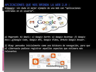 APLICACIONES QUE NOS BRINDA LA WEB 2.0 :
1)Google: sin duda el mejor ejemplo de una Web con “aplicaciones
centradas en el usuario”.
a) Pagerank: b) Gmail: c) Google Earth: e) Google Desktop: f) Google
Docs:.g)Google Code, Google API, Google Video, Orkuto Google Answer.
2) Blog: pensados inicialmente como una bitácora de navegación, para que
el cibernauta pudiese registrar aquellos aspectos que estimara más
relevantes
 