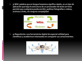 3)Wiki: palabra que en lengua hawaiana significa rápido, es un tipo de
aplicación que bajo la estructura de un procesador de texto en línea
permite que cualquiera pueda escribir, publicar fotografías o videos,
archivos o links, sin ninguna complejidad
 4) Repositorios: una herramienta digital de especial utilidad para
científicos y académicos interesados en compartir sus conocimientos.
 