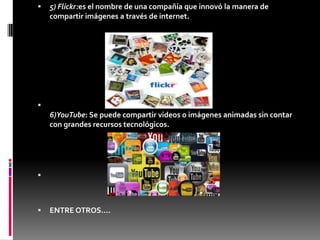  5) Flickr:es el nombre de una compañía que innovó la manera de
compartir imágenes a través de internet.

6)YouTube: Se puede compartir videos o imágenes animadas sin contar
con grandes recursos tecnológicos.

 ENTRE OTROS….
 
