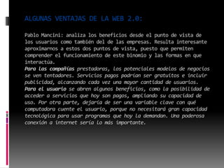 ALGUNAS VENTAJAS DE LA WEB 2.0:
Pablo Mancini: analiza los beneficios desde el punto de vista de
los usuarios como también del de las empresas. Resulta interesante
aproximarnos a estos dos puntos de vista, puesto que permiten
comprender el funcionamiento de este binomio y las formas en que
interactúa.
Para las compañías prestadoras, los potenciales modelos de negocios
se ven tentadores. Servicios pagos podrían ser gratuitos e incluir
publicidad, alcanzando cada vez una mayor cantidad de usuarios.
Para el usuario se abren algunos beneficios, como la posibilidad de
acceder a servicios que hoy son pagos, ampliando su capacidad de
uso. Por otra parte, dejaría de ser una variable clave con qué
computadora cuente el usuario, porque no necesitará gran capacidad
tecnológica para usar programas que hoy la demandan. Una poderosa
conexión a internet sería lo más importante.
 
