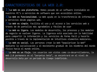 CARACTERISTICAS DE LA WEB 2.0:
1)La Web es una plataforma. Hemos pasado de un software instalable en
nuestros PC’s a servicios de software que son accesibles online.
2)La Web es funcionalidad. La Web ayuda en la transferencia de información
y servicios desde páginas web.
3)La Web es simple. Facilita el uso y el acceso a los servicios web a
través de de pantallas más agradables y fáciles de usar
4)La Web es ligera. Los modelos de desarrollo, los procesos y los modelos
de negocio se vuelven ligeros. La ligereza está asociada con la habilidad
para compartir la información y los servicios de forma fácil y hacerlo
posible a través de la implementación de intuitivos elementos modulares.
5)La Web es social. Las personas crean la Web “popularizan la Web”
mediante la socialización y el movimiento gradual de los miembros del mundo
físico hacia el mundo online.
6)La Web es un flujo. Los usuarios son vistos como co-desarrolladores, la
Web 2.0 permanece en el “perpetuo beta”, se encontrará en el nivel de
desarrollo beta por un periodo de tiempo indefinido.
.
 