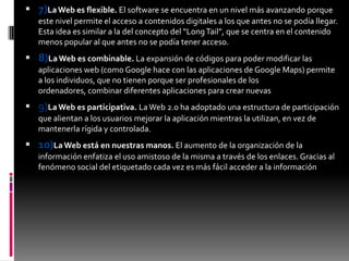  7)LaWeb es flexible. El software se encuentra en un nivel más avanzando porque
este nivel permite el acceso a contenidos digitales a los que antes no se podía llegar.
Esta idea es similar a la del concepto del “LongTail”, que se centra en el contenido
menos popular al que antes no se podía tener acceso.
 8)LaWeb es combinable. La expansión de códigos para poder modificar las
aplicaciones web (como Google hace con las aplicaciones de Google Maps) permite
a los individuos, que no tienen porque ser profesionales de los
ordenadores, combinar diferentes aplicaciones para crear nuevas
 9)LaWeb es participativa. LaWeb 2.0 ha adoptado una estructura de participación
que alientan a los usuarios mejorar la aplicación mientras la utilizan, en vez de
mantenerla rígida y controlada.
 10)LaWeb está en nuestras manos. El aumento de la organización de la
información enfatiza el uso amistoso de la misma a través de los enlaces. Gracias al
fenómeno social del etiquetado cada vez es más fácil acceder a la información
 