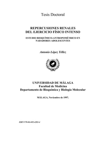 Tesis Doctoral


        REPERCUSIONES RENALES
      DEL EJERCICIO FÍSICO INTENSO
      ESTUDIO BIOQUÍMICO-ANTROPOMÉTRICO EN
             NADADORES ADOLESCENTES



                     Antonio López Téllez




         UNIVERSIDAD DE MÁLAGA
             Facultad de Medicina
 Departamento de Bioquímica y Biología Molecular

                  MÁLAGA, Noviembre de 1997.




ISBN 978-84-692-4283-4
 