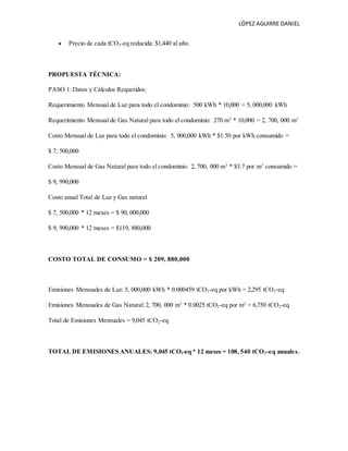 LÓPEZ AGUIRRE DANIEL
 Precio de cada tCO2-eq reducida: $1,440 al año.
PROPUESTA TÉCNICA:
PASO 1: Datos y Cálculos Requeridos:
Requerimiento Mensual de Luz para todo el condominio: 500 kWh * 10,000 = 5, 000,000 kWh
Requerimiento Mensual de Gas Natural para todo el condominio: 270 m3
* 10,000 = 2, 700, 000 m3
Costo Mensual de Luz para todo el condominio: 5, 000,000 kWh * $1.50 por kWh consumido =
$ 7, 500,000
Costo Mensual de Gas Natural para todo el condominio: 2, 700, 000 m3
* $3.7 por m3
consumido =
$ 9, 990,000
Costo anual Total de Luz y Gas natural
$ 7, 500,000 * 12 meses = $ 90, 000,000
$ 9, 990,000 * 12 meses = $119, 880,000
COSTO TOTAL DE CONSUMO = $ 209, 880,000
Emisiones Mensuales de Luz: 5, 000,000 kWh * 0.000459 tCO2-eq por kWh = 2,295 tCO2-eq
Emisiones Mensuales de Gas Natural: 2, 700, 000 m3
* 0.0025 tCO2-eq por m3
= 6,750 tCO2-eq
Total de Emisiones Mensuales = 9,045 tCO2-eq
TOTAL DE EMISIONES ANUALES: 9,045 tCO2-eq * 12 meses = 108, 540 tCO2-eq anuales.
 