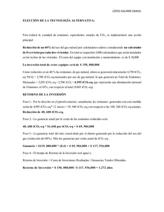 LÓPEZ AGUIRRE DANIEL
ELECCIÓN DE LA TECNOLOGÍA ALTERNATIVA:
Para reducir la cantidad de emisiones equivalentes anuales de CO2, se implementará una acción
principal:
Reducción de un 40% deluso del gas natural por calentadores solares considerando un calentador
de 8 serviciosporcada dos viviendas. En totalse requerirán 5,000 calentadores que serán instalados
en los techos de las viviendas. El costo del equipo con instalación y mantenimiento es de $ 30,000
La inversión total de estos equipos será de $ 150, 000,000
Como reducirán en un 40 % las emisiones de gas natural, ahora se generarán únicamente 6,750 tCO2-
eq *(0.4) = 2,700 tCO2-eq mensuales por uso de gas natural, lo que generará un Total de Emisiones
Mensuales = 2,295 tCO2-eq + 2,700 tCO2 = 4,995 tCO2-eq,que representa una disminución mensual
de Emisiones al 45%, con respecto al total (9,045 tCO2-eq).
RETORNO DE LA INVERSIÓN
Paso 1.- Por lo descrito en el párrafo anterior, anualmente las emisiones generadas con esta medida
serán de 4,995 tCO2-eq * 12 meses = 59, 940 tCO2-eq,con respecto a las 108, 540 tCO2-eq anuales.
Reducción de 48, 600 tCO2-eq.
Paso 2.- La ganancia anual por la venta de las emisiones reducidas será:
48, 600 tCO2-eq * $1,440 por tCO2-eq = $ 69, 984,000
Paso 3.- La ganancia total del año, estará dado por el ahorro generado por la reducción del uso del
gas (reducción del 40%). Más las ganancias por venta anual de tCO2-eq
Ganancia = $119, 880,000 * (0.4) + $ 69, 984,000 = $ 117, 936,000
Paso 4.- El tiempo de Retorno de la Inversión será igual a:
Retorno de Inversión = Costo de Inversiones Realizadas / Ganancias Totales Obtenidas
Retorno de Inversión = $ 150, 000,000 / $ 117, 936,000 = 1.272 años
 