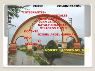 CURSO:

•
•

•••-

COMUNICACIÓN.

INTEGRANTESELIANA. GONZALES
-RENE LLONTOP
JUAN CARLOS.
NATALY.CHAVESTA
MILAGROS.PUYEN
DOCENTE:
MIGUEL ANGEL CAPUÑAY.
AÑO:
1º
SECCION:
“C”
MONSEFÚ, AGOSTO DEL 2011

 