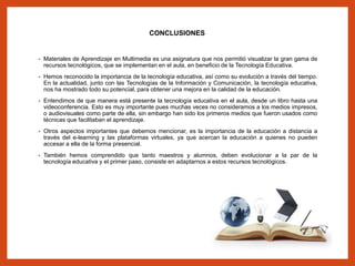 CONCLUSIONES
• Materiales de Aprendizaje en Multimedia es una asignatura que nos permitió visualizar la gran gama de
recursos tecnológicos, que se implementan en el aula, en beneficio de la Tecnología Educativa.
• Hemos reconocido la importancia de la tecnología educativa, así como su evolución a través del tiempo.
En la actualidad, junto con las Tecnologías de la Información y Comunicación, la tecnología educativa,
nos ha mostrado todo su potencial, para obtener una mejora en la calidad de la educación.
• Entendimos de que manera está presente la tecnología educativa en el aula, desde un libro hasta una
videoconferencia. Esto es muy importante pues muchas veces no consideramos a los medios impresos,
o audiovisuales como parte de ella, sin embargo han sido los primeros medios que fueron usados como
técnicas que facilitaban el aprendizaje.
• Otros aspectos importantes que debemos mencionar, es la importancia de la educación a distancia a
través del e-learning y las plataformas virtuales, ya que acercan la educación a quienes no pueden
accesar a ella de la forma presencial.
• También hemos comprendido que tanto maestros y alumnos, deben evolucionar a la par de la
tecnología educativa y el primer paso, consiste en adaptarnos a estos recursos tecnológicos.
 