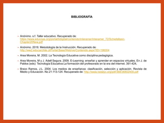 BIBLIOGRAFÍA
• Anónimo. s.f. Taller educativo. Recuperado de:
https://www.educoas.org/portal/bdigital/contenido/interamer/interamer_72/Schiefelbein-
Chapter20New.pdf
• Anónimo. 2018. Metodología de la Instrucción. Recuperado de:
http://ww2.educarchile.cl/Portal.Base/Web/verContenido.aspx?ID=196004
• Area Moreira, M. 2002. La Tecnología Educativa como disciplina pedagógica.
• Area Moreira, M y J. Adell Segura. 2009. E-Learning: enseñar y aprender en espacios virtuales. En J. de
Pablos (eds): Tecnología Educativa.La formación del profesorado en la era del internet. 391-424.
• Bravo Ramos, J.L. 2004. Los medios de enseñanza: clasificación, selección y aplicación. Revista de
Medio y Educación. No.21:113-124. Recuperado de: http://www.redalyc.org/pdf/368/36802409.pdf
 