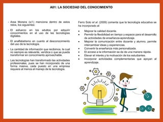 A01: LA SOCIEDAD DEL CONOCIMIENTO
• Area Moreira (s.f.) menciona dentro de estos
retos, los siguientes:
• El esfuerzo en los adultos por adquirir
conocimientos en el uso de las tecnologías
digitales.
• El analfabetismo en cuanto al desconocimiento
del uso de la tecnología.
• La cantidad de información que recibimos, la cual
no siempre es relevante, verídica o que se pueda
transformar en conocimiento aprovechable.
• Las tecnologías han transformado las actividades
profesionales, pues se han incorporado de una
forma masiva, cada puesto en una empresa
requiere al menos el manejo de la tecnología.
Ferro Soto et al. (2009) comenta que la tecnología educativa se
ha incorporado al:
 Mejorar la calidad docente.
 Permitir la flexibilidad en tiempo y espacio para el desarrollo
de actividades de enseñanza-aprendizaje.
 Mejorar la comunicación entre docente y alumno, permite
intercambiar ideas y experiencias.
 Convertir la enseñanza más personalizada.
 El acceso a la información se da de una manera rápida.
 Elevar el interés y la motivación de los estudiantes.
 Incorporar actividades complementarias que apoyan al
aprendizaje.
 
