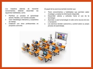 Los maestros además de transmitir
conocimientos deberán desarrollar las
siguientes habilidades, como:
 Panificar un proceso el aprendizaje
abierto, flexible y con fuentes actuales.
 Usar metodología interactiva y cooperativa
de trabajo.
 Colaborar con otros profesionistas en
proyectos comunes.
El papel de los alumnos también tendrán que:
 Tener conocimientos y habilidades que permitan saber
investigar y analizar la información disponible.
 Desarrollar valores y actitudes hacia el uso de la
tecnología.
 Aprender a usar la tecnología no sólo como recurso de ocio
o recreación.
 Los alumnos tendrán autonomía y control sobre su propio
proceso de aprendizaje.
 