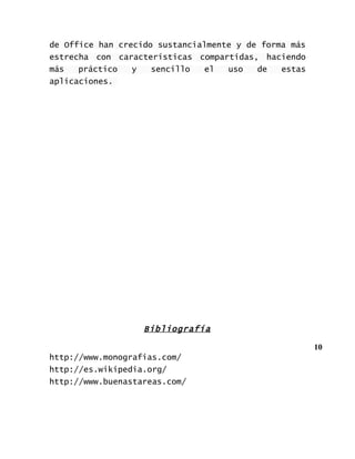 de Office han crecido sustancialmente y de forma más
estrecha con características compartidas, haciendo
más   práctico   y   sencillo  el   uso   de   estas
aplicaciones.




                   Bibliografía

                                                       10
http://www.monografias.com/
http://es.wikipedia.org/
http://www.buenastareas.com/
 