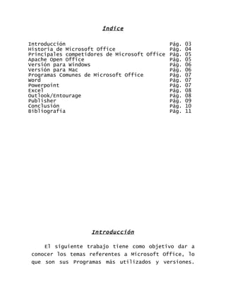 Índice

Introducción                                 Pág. 03
Historia de Microsoft Office                 Pág. 04
Principales competidores de Microsoft Office Pág. 05
Apache Open Office                           Pág. 05
Versión para Windows                         Pág. 06
Versión para Mac                             Pág. 06
Programas Comunes de Microsoft Office        Pág. 07
Word                                         Pág. 07
Powerpoint                                   Pág. 07
Excel                                        Pág. 08
Outlook/Entourage                            Pág. 08
Publisher                                    Pág. 09
Conclusión                                   Pág. 10
Bibliografía                                 Pág. 11




                    Introducción

     El siguiente trabajo tiene como objetivo dar a
 conocer los temas referentes a Microsoft Office, lo
 que son sus Programas más utilizados y versiones.
 