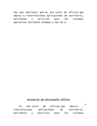 Hay que mencionar que es una suite      de oficina que
abarca e interrelaciona aplicaciones    de escritorio,
servidores   y    servicios   para      los   sistemas
operativos Microsoft Windows y Mac OS   X.




          Historia De Microsoft Office

                                                         3
    Es    una suite    de   oficina que     abarca   e
interrelaciona     aplicaciones     de     escritorio,
servidores    y   servicios    para    los    sistemas
 