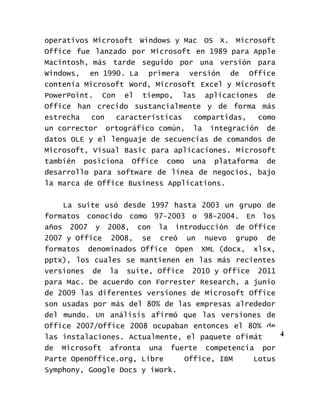 operativos Microsoft Windows y Mac OS X. Microsoft
Office fue lanzado por Microsoft en 1989 para Apple
Macintosh, más tarde seguido por una versión para
Windows, en 1990. La primera versión de Office
contenía Microsoft Word, Microsoft Excel y Microsoft
PowerPoint. Con el tiempo, las aplicaciones de
Office han crecido sustancialmente y de forma más
estrecha   con  características   compartidas,  como
un corrector ortográfico común, la integración de
datos OLE y el lenguaje de secuencias de comandos de
Microsoft, Visual Basic para aplicaciones. Microsoft
también posiciona Office como una plataforma de
desarrollo para software de línea de negocios, bajo
la marca de Office Business Applications.


    La suite usó desde 1997 hasta 2003 un grupo de
formatos conocido como 97-2003 o 98-2004. En los
años 2007 y 2008, con la introducción de Office
2007 y Office 2008, se creó un nuevo grupo de
formatos denominados Office Open XML (docx, xlsx,
pptx), los cuales se mantienen en las más recientes
versiones de la suite, Office 2010 y Office 2011
para Mac. De acuerdo con Forrester Research, a junio
de 2009 las diferentes versiones de Microsoft Office
son usadas por más del 80% de las empresas alrededor
del mundo. Un análisis afirmó que las versiones de
Office 2007/Office 2008 ocupaban entonces el 80% de
las instalaciones. Actualmente, el paquete ofimático 4
de Microsoft afronta una fuerte competencia por
Parte OpenOffice.org, Libre     Office, IBM    Lotus
Symphony, Google Docs y iWork.
 