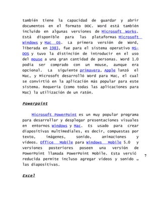 también tiene la capacidad de guardar y abrir
documentos en el formato DOC. Word está también
incluido en algunas versiones de Microsoft Works.
Está   disponible  para   las  plataformas Microsoft
Windows y Mac OS. La primera versión de Word,
liberada en 1983, fue para el sistema operativo MS-
DOS y tuvo la distinción de introducir en el uso
del mouse a una gran cantidad de personas. Word 1.0
podía ser comprado con un mouse, aunque era
opcional. La siguiente primavera, Apple lanzó el
Mac, y Microsoft desarrolló Word para Mac, el cual
se convirtió en la aplicación más popular para este
sistema. Requería (como todas las aplicaciones para
Mac) la utilización de un ratón.


Powerpoint

    Microsoft PowerPoint es un muy popular programa
para desarrollar y desplegar presentaciones visuales
en entornos Windows y Mac. Es usado para crear
diapositivas multimediales, es decir, compuestas por
texto,     imágenes,    sonido,      animaciones    y
vídeos. Office   Mobile para Windows    Mobile 5.0  y
versiones   posteriores   poseen   una    versión  de
PowerPoint llamada PowerPoint Mobile. Esta versión
                                                        7
reducida permite incluso agregar vídeos y sonido a
las diapositivas.


Excel
 