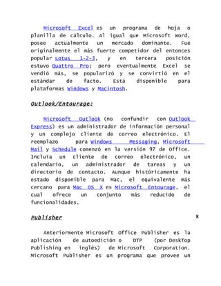 Microsoft Excel es un programa de hoja o
planilla de cálculo. Al igual que Microsoft Word,
posee   actualmente   un   mercado   dominante.   Fue
originalmente el más fuerte competidor del entonces
popular Lotus   1-2-3,   y    en   tercera   posición
estuvo Quattro Pro; pero eventualmente Excel se
vendió más, se popularizó y se convirtió en el
estándar    de   facto.    Está    disponible    para
plataformas Windows y Macintosh.


Outlook/Entourage:

     Microsoft    Outlook (no    confundir   con Outlook
Express) es un administrador de información personal
y un complejo cliente de correo electrónico. El
reemplazo       para Windows        Messaging, Microsoft
Mail y Schedule comenzó en la versión 97 de Office.
Incluía un cliente de correo electrónico, un
calendario,    un    administrador    de  tareas   y  un
directorio de contacto. Aunque históricamente ha
estado disponible para Mac, el equivalente más
cercano para Mac OS X es Microsoft Entourage, el
cual    ofrece     un    conjunto    más   reducido   de
funcionalidades.


Publisher                                                  8


    Anteriormente Microsoft    Office Publisher es la
aplicación    de autoedición   o    DTP   (por DeskTop
Publishing en   inglés)   de   Microsoft  Corporation.
Microsoft Publisher es un      programa que provee un
 