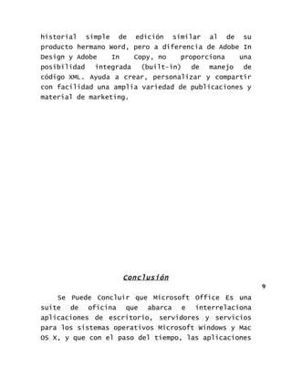 historial simple de edición similar al de su
producto hermano Word, pero a diferencia de Adobe In
Design y Adobe    In   Copy, no    proporciona   una
posibilidad  integrada   (built-in) de manejo     de
código XML. Ayuda a crear, personalizar y compartir
con facilidad una amplia variedad de publicaciones y
material de marketing.




                    Conclusión
                                                       9
    Se Puede Concluir que Microsoft Office Es una
suite de oficina que abarca e interrelaciona
aplicaciones de escritorio, servidores y servicios
para los sistemas operativos Microsoft Windows y Mac
OS X, y que con el paso del tiempo, las aplicaciones
 
