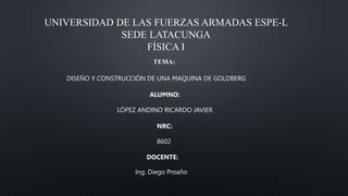 UNIVERSIDAD DE LAS FUERZAS ARMADAS ESPE-L
SEDE LATACUNGA
FÍSICA I
TEMA:
DISEÑO Y CONSTRUCCIÓN DE UNA MAQUINA DE GOLDBERG
ALUMNO:
LÓPEZ ANDINO RICARDO JAVIER
NRC:
8602
DOCENTE:
Ing. Diego Proaño
 