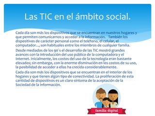 Cada día son más los dispositivos que se encuentran en nuestros hogares y
que permiten comunicarnos y acceder a la información. También los
dispositivos de carácter personal como el teléfono, el celular, el
computador..., son habituales entre los miembros de cualquier familia.
Desde mediados de los 90´s el desarrollo de las TIC mostró grandes
avances con la introducción del uso público de la computadora y el
Internet. Inicialmente, los costos del uso de la tecnología eran bastante
elevados; sin embargo, con la enorme disminución en los costos de su uso,
la posibilidad de acceder a ellas ha crecido considerablemente.
Cada día son más los dispositivos que se encuentran en el interior de los
hogares y que tienen algún tipo de conectividad. La proliferación de esta
cantidad de dispositivos es un claro síntoma de la aceptación de la
Sociedad de la Información.
Las TIC en el ámbito social.
 