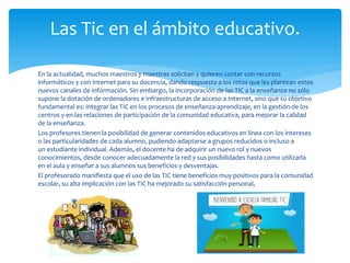 En la actualidad, muchos maestros y maestras solicitan y quieren contar con recursos
informáticos y con Internet para su docencia, dando respuesta a los retos que les plantean estos
nuevos canales de información. Sin embargo, la incorporación de las TIC a la enseñanza no sólo
supone la dotación de ordenadores e infraestructuras de acceso a Internet, sino que su objetivo
fundamental es: integrar las TIC en los procesos de enseñanza-aprendizaje, en la gestión de los
centros y en las relaciones de participación de la comunidad educativa, para mejorar la calidad
de la enseñanza.
Los profesores tienen la posibilidad de generar contenidos educativos en línea con los intereses
o las particularidades de cada alumno, pudiendo adaptarse a grupos reducidos o incluso a
un estudiante individual. Además, el docente ha de adquirir un nuevo rol y nuevos
conocimientos, desde conocer adecuadamente la red y sus posibilidades hasta como utilizarla
en el aula y enseñar a sus alumnos sus beneficios y desventajas.
El profesorado manifiesta que el uso de las TIC tiene beneficios muy positivos para la comunidad
escolar, su alta implicación con las TIC ha mejorado su satisfacción personal,
Las Tic en el ámbito educativo.
 