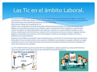Las nuevas tecnologías han transformado el mundo laboral, tanto para la búsqueda de empleo, como para la
contratación o la forma de trabajar. Las TIC se han incorporado al mundo laboral y empresarial y en los próximos
años se prevé que esta tendencia aumente de manera importante.
Cómo buscar trabajo con la ayuda de las TIC.
Internet se ha convertido en el medio más usado a la hora de buscar empleo con más del 80% de los casos.
Páginas web y portales de empleo como Infojobs, Laboris o Infoempleo están surgiendo y creciendo para
mostrar las ofertas de trabajo disponible de las empresas. Además, los usuarios pueden inscribirse a estas
ofertas, recibirlas por correo electrónico, contactar con las empresas y enviar su currículum. Algunas de estas
páginas se especializan por sectores, como Tecnoempleo y Itworks en tecnología, Turijobs en turismo, o
Ambientum en medio ambiente.
Respecto a les beneficios que pueden sacar las empresas de su uso de las TIC encontramos varias características
destacables. El uso de redes sociales u otras webs da visibilidad a una empresa y le ayudan a difundir su imagen
corporativa. Esta es una manera muy eficaz de promocionar el producto, diferenciarse de los competidores y
tener más presencia en la sociedad.
Las TIC también facilitan la comunicación entre los trabajadores y agilizan gestiones y tareas administrativas
varias que se pueden automatizar o hacer por Internet sin tener que desplazarse.
Las Tic en el ámbito Laboral.
 