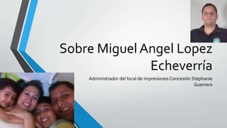 Sobre Miguel Angel Lopez 
Echeverría 
Administrador del local de impresiones Concesión Stephanie 
Guerrero 
 