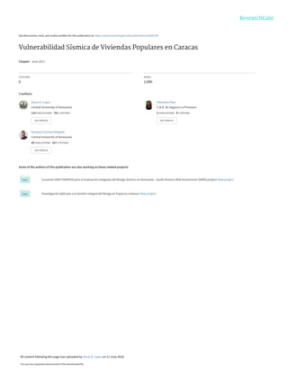 See discussions, stats, and author profiles for this publication at: https://www.researchgate.net/publication/319206199
Vulnerabilidad Sísmica de Viviendas Populares en Caracas
Chapter · June 2017
CITATIONS
0
READS
1,690
3 authors:
Some of the authors of this publication are also working on these related projects:
Convenio GEM-FUNVISIS para la Evaluación Integrada del Riesgo Sísmico en Venezuela - South America Risk Assessment (SARA) project View project
Investigación Aplicada a la Gestión Integral del Riesgo en Espacios Urbanos View project
Oscar A. Lopez
Central University of Venezuela
113 PUBLICATIONS   751 CITATIONS   
SEE PROFILE
Valentina Páez
C.N.A. De Seguros La Previsora
2 PUBLICATIONS   0 CITATIONS   
SEE PROFILE
Gustavo Coronel-Delgado
Central University of Venezuela
43 PUBLICATIONS   217 CITATIONS   
SEE PROFILE
All content following this page was uploaded by Oscar A. Lopez on 11 June 2018.
The user has requested enhancement of the downloaded file.
 