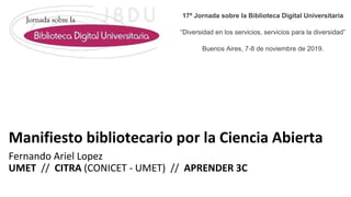 Manifiesto bibliotecario por la Ciencia Abierta
Fernando Ariel Lopez
UMET // CITRA (CONICET - UMET) // APRENDER 3C
17ª Jornada sobre la Biblioteca Digital Universitaria
“Diversidad en los servicios, servicios para la diversidad”
Buenos Aires, 7-8 de noviembre de 2019.
 