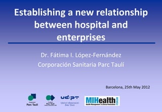 Establishing a new relationship
    between hospital and
          enterprises
      Dr. Fátima I. López-Fernández
     Corporación Sanitaria Parc Taulí


                              Barcelona, 25th May 2012
 