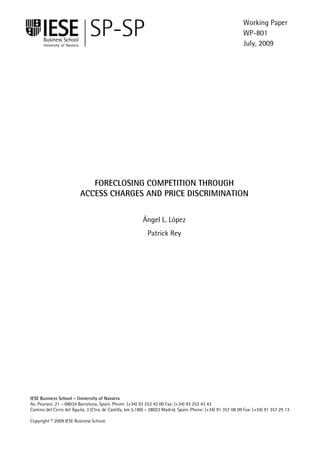 Working Paper
                                                                                                             WP-801
                                                                                                             July, 2009




                            FORECLOSING COMPETITION THROUGH
                         ACCESS CHARGES AND PRICE DISCRIMINATION


                                                         Ángel L. López
                                                            Patrick Rey




IESE Business School – University of Navarra
Av. Pearson, 21 – 08034 Barcelona, Spain. Phone: (+34) 93 253 42 00 Fax: (+34) 93 253 43 43
Camino del Cerro del Águila, 3 (Ctra. de Castilla, km 5,180) – 28023 Madrid, Spain. Phone: (+34) 91 357 08 09 Fax: (+34) 91 357 29 13

Copyright © 2009 IESE Business School.
                                                                                       IESE Business School-University of Navarra - 1
 