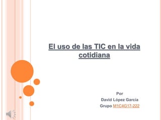 Por
David López García
Grupo M1C4G17-222
El uso de las TIC en la vida
cotidiana
 