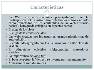 Características
La Web 2.0 se caracteriza principalmente por la
participación del usuario como contribuidor activo y no solo
como espectador de los contenidos de la Web (usuario
pasivo). Esto queda reflejado en aspectos como:
 El auge de los blogs.
 El auge de las redes sociales.
 Las webs creadas por los usuarios, usando plataformas de
auto-edición.
 El contenido agregado por los usuarios como valor clave de
la Web.
 El etiquetado colectivo (folcsonomía, marcadores
sociales...).
 La importancia del long tail.
 El beta perpetuo: la Web 2.0 se inventa permanentemente.
 Aplicaciones web dinámicas.
 