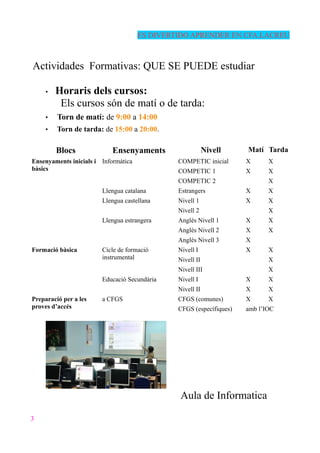 ES DIVERTIDO APRENDER EN CFA.LACREU
Actividades Formativas: QUE SE PUEDE estudiar
• Horaris dels cursos:
Els cursos són de matí o de tarda:
• Torn de matí: de 9:00 a 14:00
• Torn de tarda: de 15:00 a 20:00.
Blocs Ensenyaments Nivell Matí Tarda
Ensenyaments inicials i
bàsics
Informàtica COMPETIC inicial X X
COMPETIC 1 X X
COMPETIC 2 X
Llengua catalana Estrangers X X
Llengua castellana Nivell 1 X X
Nivell 2 X
Llengua estrangera Anglès Nivell 1 X X
Anglès Nivell 2 X X
Anglès Nivell 3 X
Formació bàsica Cicle de formació
instrumental
Nivell I X X
Nivell II X
Nivell III X
Educació Secundària Nivell I X X
Nivell II X X
Preparació per a les
proves d’accés
a CFGS CFGS (comunes) X X
CFGS (específiques) amb l’IOC
Aula de Informatica
3
 