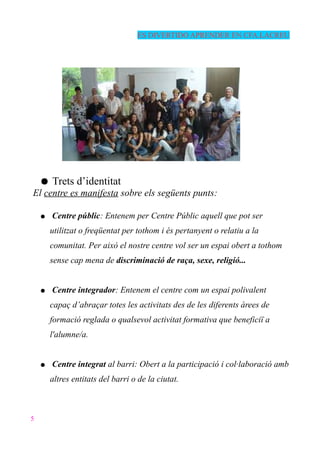 ES DIVERTIDO APRENDER EN CFA.LACREU
● Trets d’identitat
El centre es manifesta sobre els següents punts:
● Centre públic: Entenem per Centre Públic aquell que pot ser
utilitzat o freqüentat per tothom i és pertanyent o relatiu a la
comunitat. Per això el nostre centre vol ser un espai obert a tothom
sense cap mena de discriminació de raça, sexe, religió...
● Centre integrador: Entenem el centre com un espai polivalent
capaç d’abraçar totes les activitats des de les diferents àrees de
formació reglada o qualsevol activitat formativa que beneficiï a
l'alumne/a.
● Centre integrat al barri: Obert a la participació i col·laboració amb
altres entitats del barri o de la ciutat.
5
 