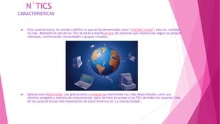 N`TICS
CARACTERISTICAS
 Esta característica, ha venido a definir lo que se ha denominado como "realidad virtual", esto es, realidad
no real. Mediante el uso de las TICs se están creando grupos de personas que interactúan según sus propios
intereses, conformando comunidades o grupos virtuales.
 Aplicaciones Multimedia: Las aplicaciones o programas multimedia han sido desarrollados como una
interfaz amigable y sencilla de comunicación, para facilitar el acceso a las TICs de todos los usuarios. Una
de las características más importantes de estos entornos es "La interactividad".
 