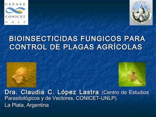 BIOINSECTICIDAS FUNGICOS PARA
 CONTROL DE PLAGAS AGRÍCOLAS




Dra. Claudia C. López Lastra (Centro de Estudios
Parasitológicos y de Vectores, CONICET-UNLP)
La Plata, Argentina
 