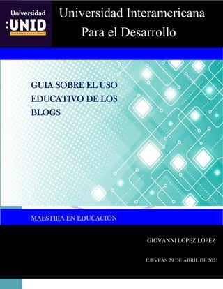 GUIA SOBRE EL USO EDUCATIVO DE LOS BLOGS
1
PORTADA
GUIA SOBRE EL USO
EDUCATIVO DE LOS
BLOGS
MAESTRIA EN EDUCACION
Universidad Interamericana
Para el Desarrollo
GIOVANNI LOPEZ LOPEZ
JUEVEAS 29 DE ABRIL DE 2021
 