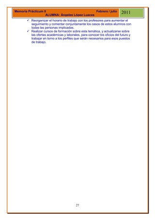 Memoria Prácticum II                            Febrero / julio           2011
                   ALUMNA: Ángeles López Luaces
        Reorganizar el horario de trabajo con los profesores para aumentar el
         seguimiento y comentar conjuntamente los casos de estos alumnos con
         todas las personas implicadas.
        Realizar cursos de formación sobre esta temática, y actualizarse sobre
         las ofertas académicas y laborales, para conocer los oficios del futuro y
         trabajar en torno a los perfiles que serán necesarios para esos puestos
         de trabajo.




                                          27
 