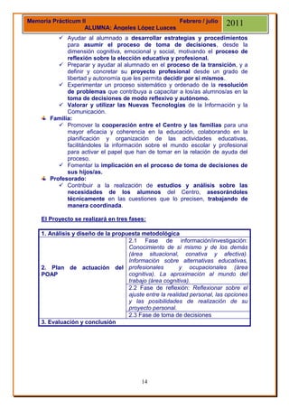 Memoria Prácticum II                            Febrero / julio           2011
                   ALUMNA: Ángeles López Luaces
           Ayudar al alumnado a desarrollar estrategias y procedimientos
             para asumir el proceso de toma de decisiones, desde la
             dimensión cognitiva, emocional y social, motivando el proceso de
             reflexión sobre la elección educativa y profesional.
           Preparar y ayudar al alumnado en el proceso de la transición, y a
             definir y concretar su proyecto profesional desde un grado de
             libertad y autonomía que les permita decidir por sí mismos.
           Experimentar un proceso sistemático y ordenado de la resolución
             de problemas que contribuya a capacitar a los/as alumnos/as en la
             toma de decisiones de modo reflexivo y autónomo.
           Valorar y utilizar las Nuevas Tecnologías de la Información y la
             Comunicación.
       Familia:
           Promover la cooperación entre el Centro y las familias para una
             mayor eficacia y coherencia en la educación, colaborando en la
             planificación y organización de las actividades educativas,
             facilitándoles la información sobre el mundo escolar y profesional
             para activar el papel que han de tomar en la relación de ayuda del
             proceso.
           Fomentar la implicación en el proceso de toma de decisiones de
             sus hijos/as.
       Profesorado:
           Contribuir a la realización de estudios y análisis sobre las
             necesidades de los alumnos del Centro, asesorándoles
             técnicamente en las cuestiones que lo precisen, trabajando de
             manera coordinada.

    El Proyecto se realizará en tres fases:

    1. Análisis y diseño de la propuesta metodológica
                                    2.1 Fase de información/investigación:
                                    Conocimiento de sí mismo y de los demás
                                    (área situacional, conativa y afectiva).
                                    Información sobre alternativas educativas,
    2. Plan de actuación del profesionales               y ocupacionales (área
    POAP                            cognitiva). La aproximación al mundo del
                                    trabajo (área cognitiva).
                                    2.2 Fase de reflexión: Reflexionar sobre el
                                    ajuste entre la realidad personal, las opciones
                                    y las posibilidades de realización de su
                                    proyecto personal.
                                    2.3 Fase de toma de decisiones
    3. Evaluación y conclusión




                                          14
 