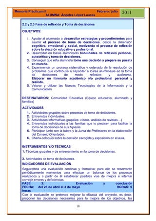 Memoria Prácticum II                            Febrero / julio            2011
                   ALUMNA: Ángeles López Luaces

    2.2 y 2.3 Fase de reflexión y Toma de decisiones

    OBJETIVOS:

       1. Ayudar al alumnado a desarrollar estrategias y procedimientos para
          asumir el proceso de toma de decisiones, desde la dimensión
          cognitiva, emocional y social, motivando el proceso de reflexión
          sobre la elección educativa y profesional.
       2. Desarrollar en los/as alumnos/as habilidades de reflexión personal,
          autocrítica y toma de decisiones.
       3. Conseguir que el/la alumno/a tome una decisión y prepare su puesta
          en marcha.
       4. Experimentar un proceso sistemático y ordenado de la resolución de
          problemas que contribuya a capacitar a los/as alumnos/as en la toma
          de      decisiones     de     modo      reflexivo   y    autónomo.
          Elaborar un itinerario académico y/o profesional personal y
          realista.
       5. Valorar y utilizar las Nuevas Tecnologías de la Información y la
          Comunicación.

    DESTINATARIOS: Comunidad Educativa (Equipo educativo, alumnado y
    familias)
    ACTIVIDADES
       1. Actividades grupales sobre procesos de toma de decisiones.
       2. Entrevistas individuales.
       3. Actividades informativas grupales: vídeos, análisis de revistas…)
       4. Entrevistas individuales a las familias que lo precisen para facilitar la
          toma de decisiones de sus hijos/as.
       5. Participar junto con la tutora y la Junta de Profesores en la elaboración
          del Consejo Orientador.
       6. Charla-coloquio sobre la decisión escogida y exposición en el aula.

    INSTRUMENTOS Y/O TÉCNICAS
    1. Técnicas grupales y de entrenamiento en la toma de decisiones.

    2. Actividades de toma de decisiones.
    INDICADORES DE EVALUACIÓN
    Seguiremos una evaluación continua y formativa; para ello se reservarán
    periódicamente momentos para efectuar un balance de los procesos
    realizados y a partir de él establecer posibles vías de mejora e intentar
    corregir errores y deficiencias.
    FASE          3:                    Evaluación        y       conclusión
    FECHA: del 26 de abril al 3 de mayo                            HORAS: 9
    horas
    Con la evaluación se pretende mejorar la eficacia del proyecto, es decir,
    proponer las decisiones necesarias para la mejora de los objetivos, las

                                            18
 