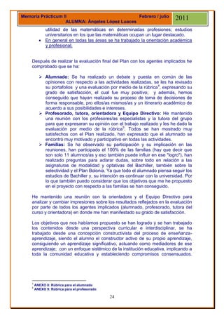 Memoria Prácticum II                            Febrero / julio              2011
                   ALUMNA: Ángeles López Luaces
            utilidad de las matemáticas en determinadas profesiones; estudios
            universitarios en los que las matemáticas ocupan un lugar destacado.
           En general en todas las áreas se ha trabajado la orientación académica
            y profesional.


    Después de realizar la evaluación final del Plan con los agentes implicados he
    comprobado que se ha:

           Alumnado: Se ha realizado un debate y puesta en común de las
            opiniones con respecto a las actividades realizadas, se les ha revisado
            su portafolios y una evaluación por medio de la rúbrica 4, expresando su
            grado de satisfacción, el cual fue muy positivo; y además, hemos
            conseguido que hayan realizado su proceso de toma de decisiones de
            forma responsable, pro ellos/as mismos/as y un itinerario académico de
            acuerdo a sus posibilidades e intereses.
           Profesorado, tutora, orientadora y Equipo Directivo: He mantenido
            una reunión con los profesores/as especialistas y la tutora del grupo
            para que expresaran su opinión con el trabajo realizado y les he dado la
            evaluación por medio de la rúbrica5. Todos se han mostrado muy
            satisfechos con el Plan realizado, han expresado que el alumnado se
            encontró muy motivado y participativo en todas las actividades.
           Familias: Se ha observado su participación y su implicación en las
            reuniones, han participado el 100% de las familias (hay que decir que
            son solo 11 alumnos/as y eso también puede influir en ese "logro"), han
            realizado preguntas para aclarar dudas, sobre todo en relación a las
            asignaturas de modalidad y optativas del Bachiller, también sobre la
            selectividad y el Plan Bolonia. Ya que todo el alumnado piensa seguir los
            estudios de Bachiller y, su intención es continuar con la universidad. Por
            lo que también puedo considerar que los objetivos que me he propuesto
            en el proyecto con respecto a las familias se han conseguido.

    He mantenido una reunión con la orientadora y el Equipo Directivo para
    analizar y cambiar impresiones sobre los resultados reflejados en la evaluación
    por parte de todos los agentes implicados (alumnado, profesorado, tutora del
    curso y orientadora) en donde me han manifestado su grado de satisfacción.

    Los objetivos que nos habíamos propuesto se han logrado y se han trabajado
    los contenidos desde una perspectiva curricular e interdisciplinar, se ha
    trabajado desde una concepción constructivista del proceso de enseñanza-
    aprendizaje, siendo el alumno el constructor activo de su propio aprendizaje,
    consiguiendo un aprendizaje significativo, actuando como mediadores de ese
    aprendizaje; con un enfoque sistémico de la institución educativa, implicando a
    toda la comunidad educativa y estableciendo compromisos consensuados.




    4
        ANEXO 8: Rúbrica para el alumnado
    5
        ANEXO 9: Rúbrica para el profesorado

                                               24
 