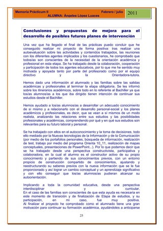 Memoria Prácticum II                            Febrero / julio            2011
                   ALUMNA: Ángeles López Luaces



    Conclusiones y propuestas de mejora para el
    desarrollo de posibles futuros planes de intervención

    Una vez que ha llegado el final de las prácticas puedo concluir que he
    conseguido realizar mi proyecto de forma positiva: tras realizar una
    autoevaluación sobre las actividades y contenidos trabajados, las reuniones
    con los diferentes agentes implicados y los cuestionarios, he comprobado que
    todos/as son conscientes de la necesidad de la orientación académica y
    profesional en esta etapa. Se ha trabajado desde la colaboración, cooperación
    y participación de todos los agentes educativos, por lo que me he sentido muy
    motivada y apoyada tanto por parte del profesorado como por el equipo
    directivo                y                la                Orientadora-tutora.

    Hemos dado una información al alumnado y las familias sobre las salidas
    académicas y profesionales al terminar la etapa obligatoria. Se les informó
    sobre los itinerarios académicos, sobre todo en lo referente al Bachiller ya que
    los/as alumnos/as a los que iba dirigido tienen intención de continuar sus
    estudios desde el Bachiller.

    Hemos ayudado a los/as alumnos/as a desarrollar un adecuado conocimiento
    de sí mismo y a relacionarlo con el desarrollo personal-social y los planes
    académicos y profesionales, es decir, que se vean a sí mismos de un modo
    realista, analizando las relaciones entre sus estudios y las posibilidades
    profesionales y académicas, comprendiendo por qué y en qué sus estudios son
    relevantes para su futuro laboral y personal.

    Se ha trabajado con ellos en el autoconocimiento y la toma de decisiones, todo
    ello mediado por la Nuevas tecnologías de la Información y de la Comunicación
    (por medio de los portafolios personales, búsqueda de información, realización
    de test, trabajo por medio del programa Orienta 10_11, realización de mapas
    conceptuales, presentaciones de PowerPoint...). Por lo que podemos decir que
    se ha trabajado desde una perspectiva constructivista, participativa y
    colaboradora, en la cual el alumno es el constructor activo de su propio
    conocimiento y partiendo de sus conocimientos previos, con un entorno
    propicio de construcción compartido de conocimientos, ajustando y
    reestructurando su saberes previos con la nueva información que se le fue
    proporcionado y así lograr un cambio conceptual y un aprendizaje significativo
    y con ello conseguir que los/as alumnos/as pudieran alcanzar su
    autoorientación.

    Implicando a toda la comunidad educativa, desde una perspectiva
    interdisciplinar                         y                         curricular.
    En el caso de las familias son conscientes de que esta ayuda es necesaria en
    este momento de transición y de finalización de Etapa de estudios, y su
    participación,      en       mi       caso,      fue      muy       positiva.
    Al finalizar el proyecto he comprobado como el alumnado tiene una gran
    motivación para continuar su formación académica, ayudándoles a anticiparse

                                          25
 
