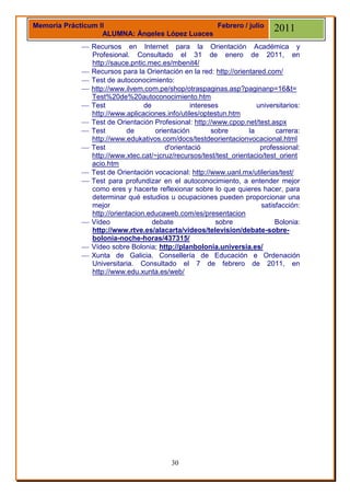 Memoria Prácticum II                            Febrero / julio             2011
                   ALUMNA: Ángeles López Luaces
              Recursos en Internet para la Orientación Académica y
               Profesional. Consultado el 31 de enero de 2011, en
               http://sauce.pntic.mec.es/mbenit4/
              Recursos para la Orientación en la red: http://orientared.com/
              Test de autoconocimiento:
              http://www.ilvem.com.pe/shop/otraspaginas.asp?paginanp=16&t=
               Test%20de%20autoconocimiento.htm
              Test              de              intereses            universitarios:
               http://www.aplicaciones.info/utiles/optestun.htm
              Test de Orientación Profesional: http://www.cpop.net/test.aspx
              Test        de        orientación        sobre      la       carrera:
               http://www.edukativos.com/docs/testdeorientacionvocacional.html
              Test                     d'orientació                   professional:
               http://www.xtec.cat/~jcruz/recursos/test/test_orientacio/test_orient
               acio.htm
              Test de Orientación vocacional: http://www.uanl.mx/utilerias/test/
              Test para profundizar en el autoconocimiento, a entender mejor
               como eres y hacerte reflexionar sobre lo que quieres hacer, para
               determinar qué estudios u ocupaciones pueden proporcionar una
               mejor                                                   satisfacción:
               http://orientacion.educaweb.com/es/presentacion
              Vídeo                debate               sobre              Bolonia:
               http://www.rtve.es/alacarta/videos/television/debate-sobre-
               bolonia-noche-horas/437315/
              Vídeo sobre Bolonia; http://planbolonia.universia.es/
              Xunta de Galicia. Consellería de Educación e Ordenación
               Universitaria. Consultado el 7 de febrero de 2011, en
               http://www.edu.xunta.es/web/




                                          30
 