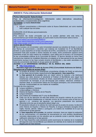 Memoria Prácticum II                            Febrero / julio                           2011
                   ALUMNA: Ángeles López Luaces
    ANEXO 6: Ficha información Selectividad

    Ficha información Selectividad
    Fase de información/investigación: Información sobre alternativas educativas,
    profesionales y ocupacionales (área cognitiva)
    ACTIVIDAD: La nueva Selectividad
    OBJETIVO:
           Adquirir conocimientos e información sobre la Nueva Selectividad, así como resolver
           todo cualquier tipo de dudas.

    DURACIÓN: 20-20 Minutos aproximadamente.
    DESARROLLO:
    Para resolver las dudas principales que se te puedan plantear ante este tema, te
    recomendamos que revises esta página, la cual te dará mucha información sobre el tema:
    http://www.kekiero.es/universidad/20092010
    http://www.selectividadonline.com/la-nueva-selectividad
    https://sites.google.com/site/mimagnificoprofesorselec/
    NUEVA SELECTIVIDAD
     Para el acceso a la Universidad, cada Universidad asociará sus estudios de Grado a una de
    las Ramas de conocimiento y decidirán qué materias de modalidad de 2º de Bachillerato
    tendrán un peso específico en la fase voluntaria de la PAU, concediendo un valor especial en la
    puntuación final para acceder a dichos estudios de Grado; dicha ponderación aparece entre
    paréntesis al lado de cada materia de modalidad y será válida para el acceso a la Universidad
    en las universidades públicas de la Comunidad de Madrid.. El alumno decidirá en dicha Fase
    voluntaria las materias de modalidad diferentes a la elegida en la fase general de las que desea
    examinarse (aunque no las haya cursado durante el bachillerato), y que estén asociadas a la
    rama de conocimiento del Grado en el que quiera ser admitido.
    ACCESO A LA UNIVERSIDAD ESPAÑOLA EN EL MARCO DEL EEES
          http://ciug.cesga.es/
         Normativa legal para la Prueba de Acceso (PAU) (Comunidade Autónoma de Galicia)
    Estructura de la Prueba de Acceso (PAU)
          La prueba de acceso a las enseñanzas universitarias oficiales de Grado se estructura
              en dos fases denominadas respectivamente fase general y fase específica.
          La fase general de la prueba tiene por objeto valorar la madurez y las destrezas
              básicas que debe alcanzar el estudiante al finalizar el Bachillerato para seguir las
              enseñanzas universitarias oficiales de Grado, especialmente en lo que se refiere a la
              comprensión de mensajes, el uso del lenguaje para analizar, relacionar, sintetizar y
              expresar ideas, la comprensión básica de una lengua extranjera y los conocimientos o
              técnicas fundamentales de una materia de modalidad.
    Constará de cinco ejercicios:
          Lengua castellana y Literatura
          Lengua gallega y Literatura
          Historia de España o Historia de la Filosofía
          Lengua extranjera
          Una materia de modalidad del 2º curso de Bachillerato
          Cada uno de los ejercicios de esta fase tendrá una duración máxima de una hora y
              media. Se deberá establecerse un intervalo mínimo de 45 minutos entre el final de un
              ejercicio y el comienzo del siguiente. Los ejercicios presentarán dos opciones
              diferentes entre las que el estudiante deberá elegir una.
          El estudiante indicará en la solicitud de matrícula para la prueba de acceso, la elección
              entre Historia de España e Historia da Filosofía, la lengua extranjera escogida entre
              inglés, francés, alemán, italiano o portugués y la materia de modalidad de la que se
              examinará en la fase general.
          La fase específica de la prueba, de carácter voluntario, tiene por objeto la evaluación
              de los conocimientos y la capacidad de razonamiento en unos ámbitos disciplinares
              concretos relacionados con los estudios que se pretende cursar e permite mejorar la
              calificación obtenida en la fase general.
          En la Fase Específica cada estudiante podrá examinarse de materias de la modalidad
              del segundo curso de bachillerato que deberán ser distintas de la materia de modalidad
              elegida para la Fase General.

                                                  38
 