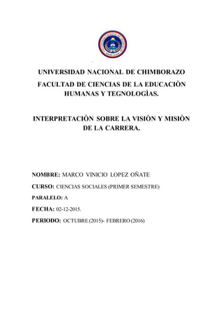 .
UNIVERSIDAD NACIONAL DE CHIMBORAZO
FACULTAD DE CIENCIAS DE LA EDUCACIÒN
HUMANAS Y TEGNOLOGÌAS.
INTERPRETACIÒN SOBRE LA VISIÒN Y MISIÒN
DE LA CARRERA.
NOMBRE: MARCO VINICIO LOPEZ OÑATE
CURSO: CIENCIAS SOCIALES (PRIMER SEMESTRE)
PARALELO: A
FECHA: 02-12-2015.
PERIODO: OCTUBRE (2015)- FEBRERO (2016)
 