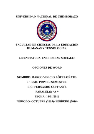 UNIVERSIDAD NACIONAL DE CHIMBORAZO
FACULTAD DE CIENCIAS DE LA EDUCACIÒN
HUMANAS Y TEGNOLOGÌAS.
LICENCIATURA EN CIENCIAS SOCIALES
OPCIONES DE WORD
NOMBRE: MARCO VINICIO LÒPEZ OÑATE.
CURSO: PRIMER SEMESTRE
LIC: FERNANDO GUFFANTE
PARALELO: “A “
FECHA: 14/01/2016
PERIODO: OCTUBRE (2015)- FEBRERO (2016)
 