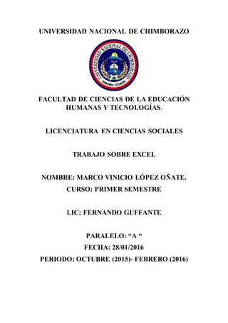 UNIVERSIDAD NACIONAL DE CHIMBORAZO
FACULTAD DE CIENCIAS DE LA EDUCACIÓN
HUMANAS Y TECNOLOGÍAS.
LICENCIATURA EN CIENCIAS SOCIALES
TRABAJO SOBRE EXCEL
NOMBRE: MARCO VINICIO LÓPEZ OÑATE.
CURSO: PRIMER SEMESTRE
LIC: FERNANDO GUFFANTE
PARALELO: “A “
FECHA: 28/01/2016
PERIODO: OCTUBRE (2015)- FEBRERO (2016)
 